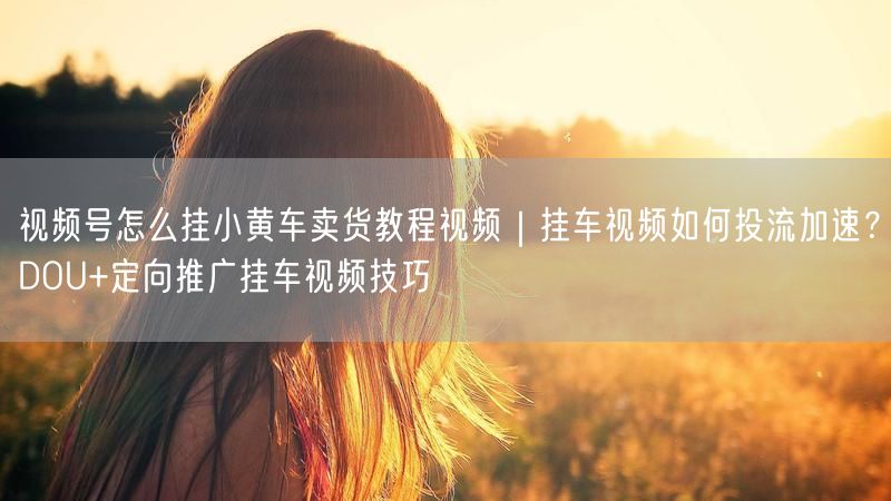 视频号怎么挂小黄车卖货教程视频｜挂车视频如何投流加速？DOU+定向推广挂车视频技巧