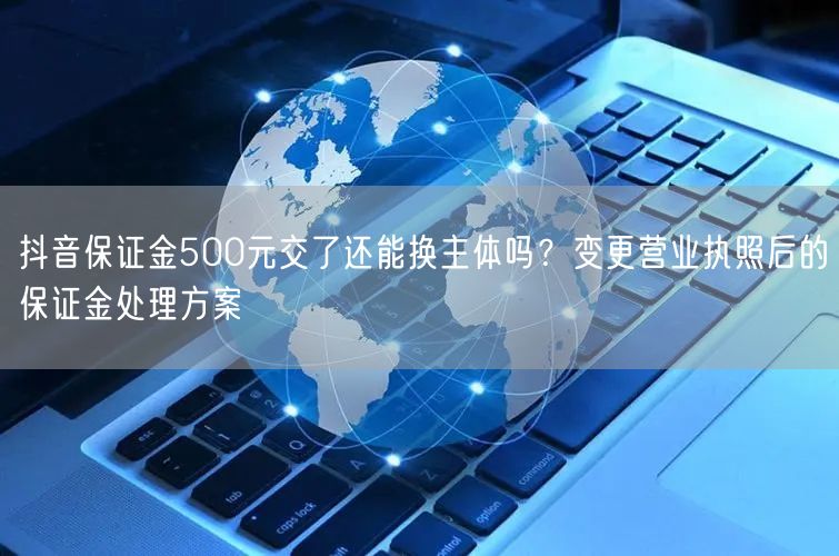 抖音保证金500元交了还能换主体吗？变更营业执照后的保证金处理方案