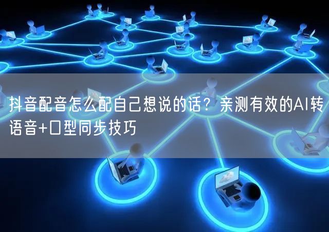 抖音配音怎么配自己想说的话？亲测有效的AI转语音+口型同步技巧