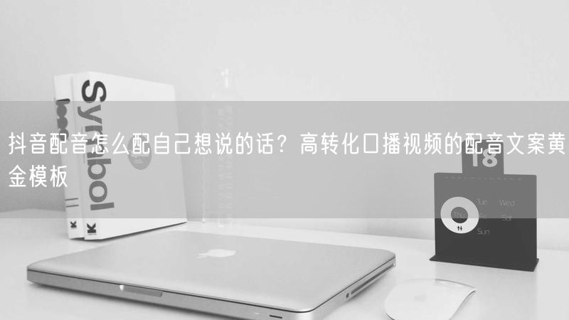 抖音配音怎么配自己想说的话？高转化口播视频的配音文案黄金模板