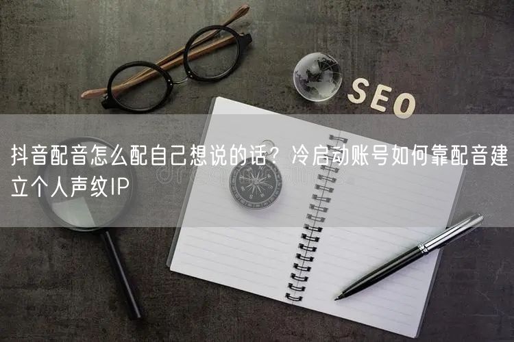 抖音配音怎么配自己想说的话？冷启动账号如何靠配音建立个人声纹IP