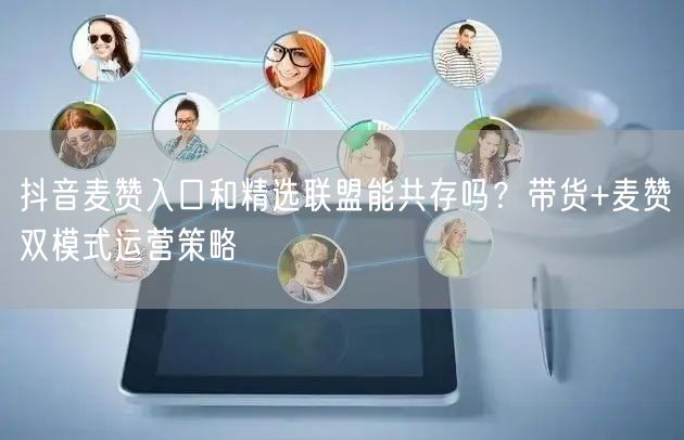 抖音麦赞入口和精选联盟能共存吗？带货+麦赞双模式运营策略