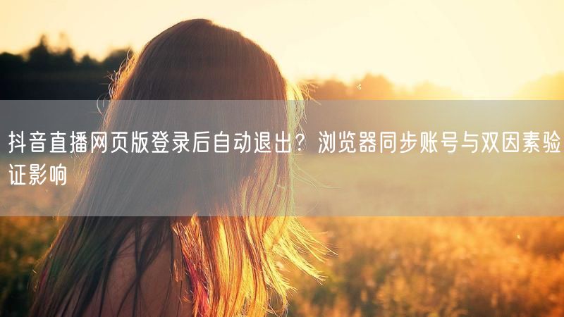 抖音直播网页版登录后自动退出？浏览器同步账号与双因素验证影响