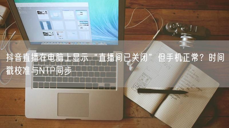 抖音直播在电脑上显示“直播间已关闭”但手机正常？时间戳校准与NTP同步