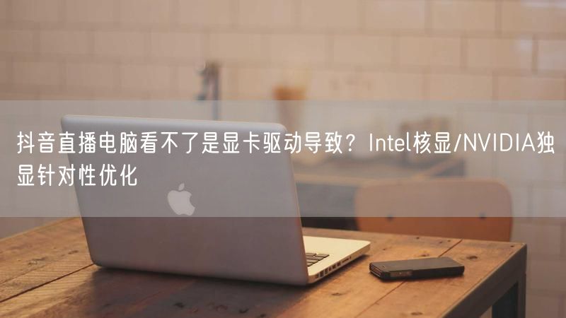 抖音直播电脑看不了是显卡驱动导致？Intel核显/NVIDIA独显针对性优化