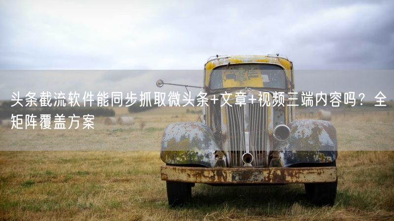 头条截流软件能同步抓取微头条+文章+视频三端内容吗？全矩阵覆盖方案