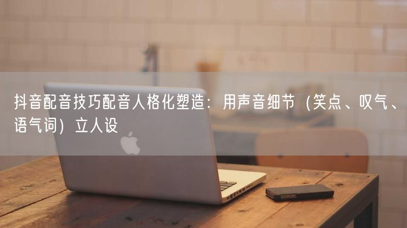 抖音配音技巧配音人格化塑造：用声音细节（笑点、叹气、语气词）立人设