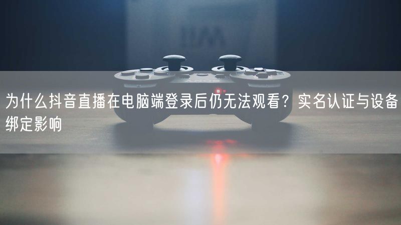 为什么抖音直播在电脑端登录后仍无法观看？实名认证与设备绑定影响
