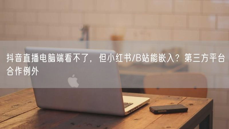 抖音直播电脑端看不了，但小红书/B站能嵌入？第三方平台合作例外
