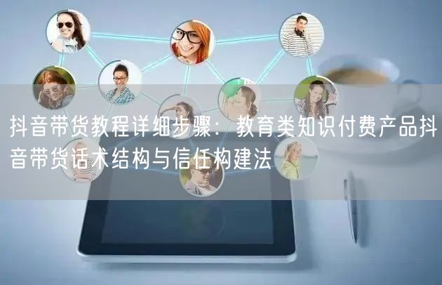抖音带货教程详细步骤：教育类知识付费产品抖音带货话术结构与信任构建法