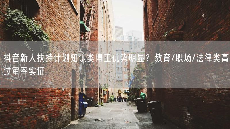 抖音新人扶持计划知识类博主优势明显？教育/职场/法律类高过审率实证