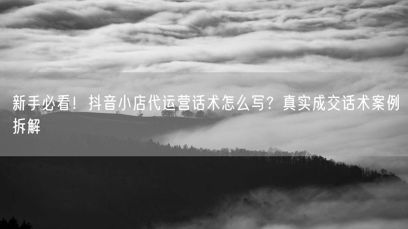 新手必看！抖音小店代运营话术怎么写？真实成交话术案例拆解