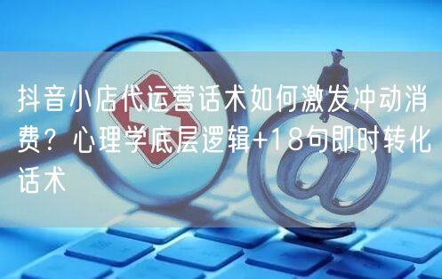 抖音小店代运营话术如何激发冲动消费？心理学底层逻辑+18句即时转化话术