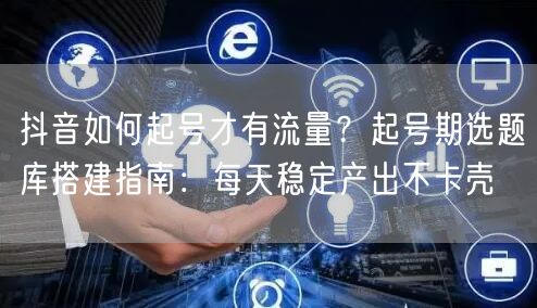 抖音如何起号才有流量？起号期选题库搭建指南：每天稳定产出不卡壳