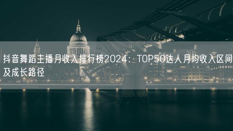 抖音舞蹈主播月收入排行榜2024：TOP50达人月均收入区间及成长路径