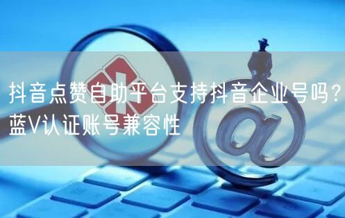 抖音点赞自助平台支持抖音企业号吗？蓝V认证账号兼容性