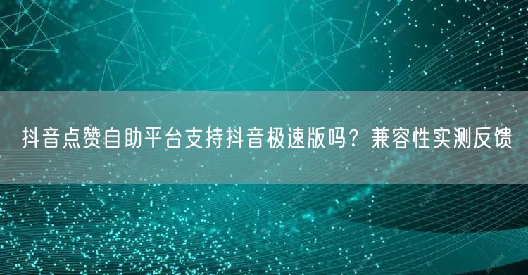 抖音点赞自助平台支持抖音极速版吗？兼容性实测反馈