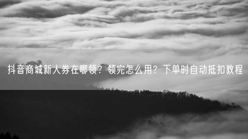 抖音商城新人券在哪领？领完怎么用？下单时自动抵扣教程