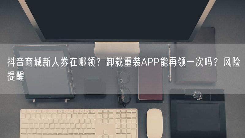 抖音商城新人券在哪领？卸载重装APP能再领一次吗？风险提醒