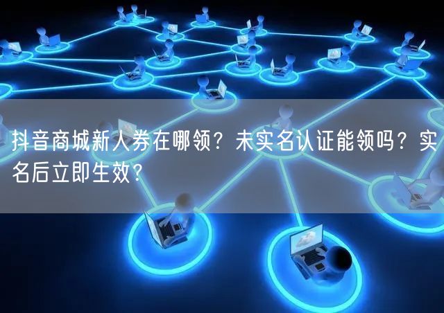 抖音商城新人券在哪领？未实名认证能领吗？实名后立即生效？