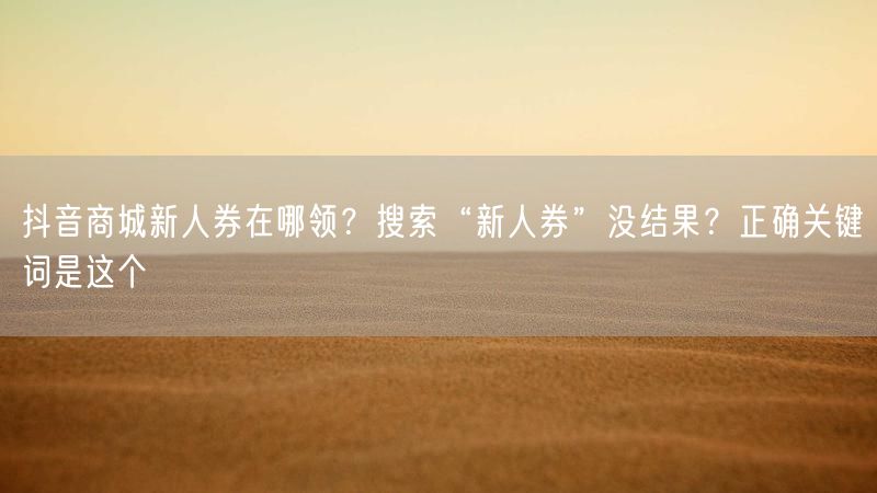 抖音商城新人券在哪领？搜索“新人券”没结果？正确关键词是这个