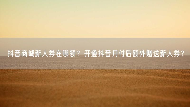 抖音商城新人券在哪领？开通抖音月付后额外赠送新人券？