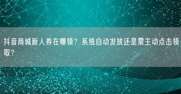 抖音商城新人券在哪领？系统自动发放还是需主动点击领取？