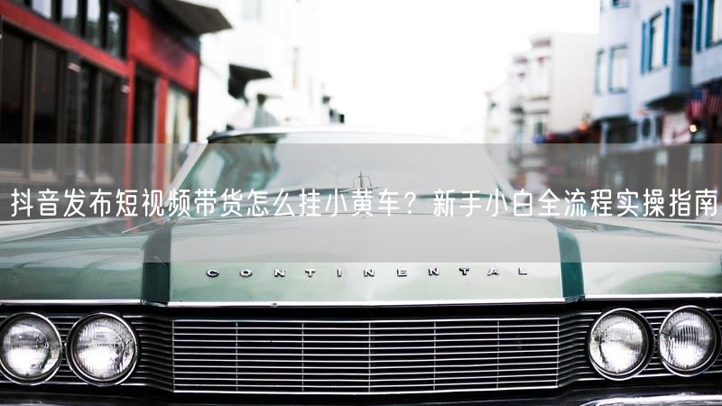抖音发布短视频带货怎么挂小黄车？新手小白全流程实操指南
