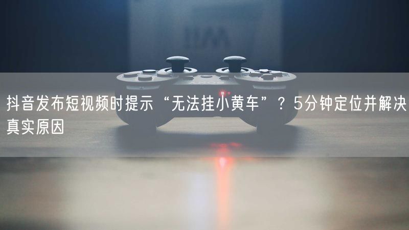 抖音发布短视频时提示“无法挂小黄车”？5分钟定位并解决真实原因