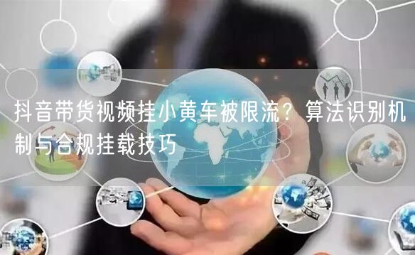 抖音带货视频挂小黄车被限流？算法识别机制与合规挂载技巧