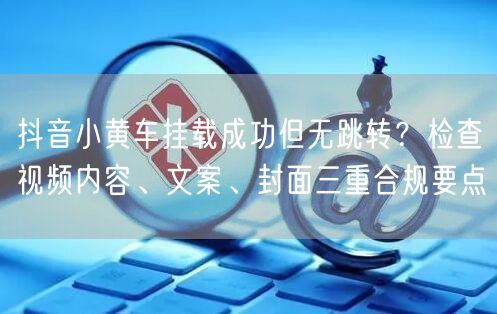 抖音小黄车挂载成功但无跳转？检查视频内容、文案、封面三重合规要点
