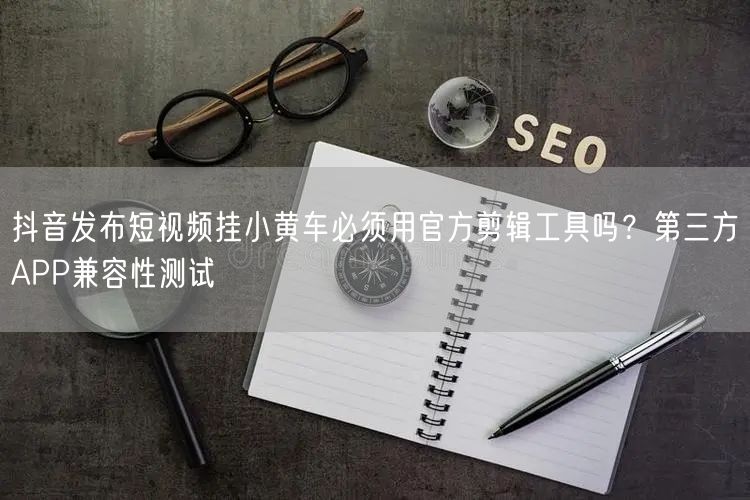 抖音发布短视频挂小黄车必须用官方剪辑工具吗？第三方APP兼容性测试