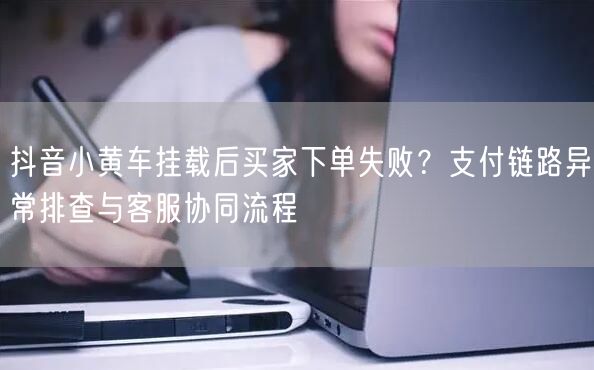抖音小黄车挂载后买家下单失败？支付链路异常排查与客服协同流程