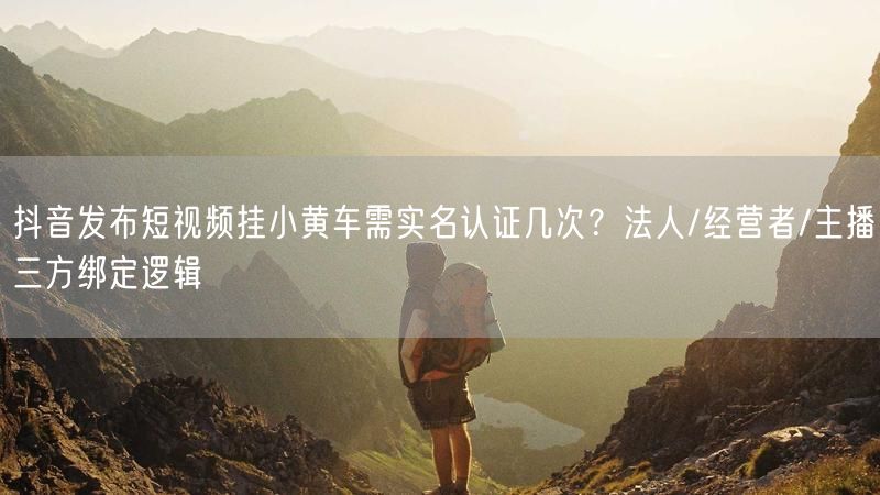抖音发布短视频挂小黄车需实名认证几次？法人/经营者/主播三方绑定逻辑