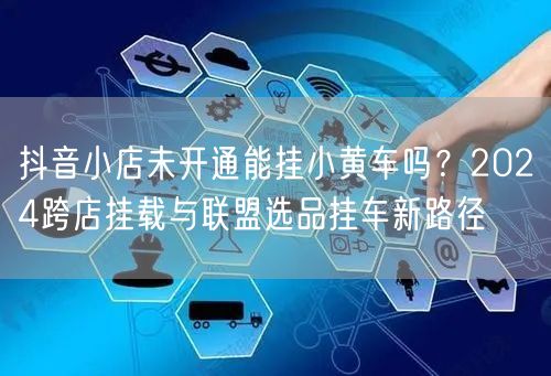 抖音小店未开通能挂小黄车吗？2024跨店挂载与联盟选品挂车新路径