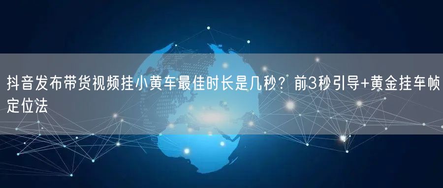 抖音发布带货视频挂小黄车最佳时长是几秒？前3秒引导+黄金挂车帧定位法
