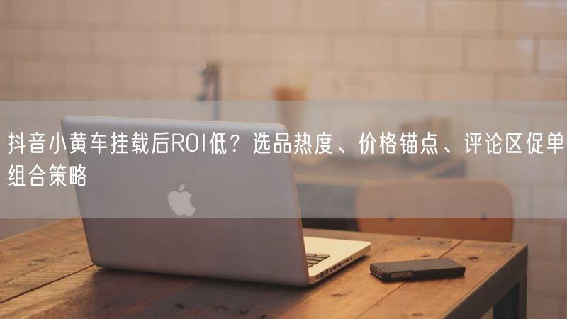 抖音小黄车挂载后ROI低？选品热度、价格锚点、评论区促单组合策略