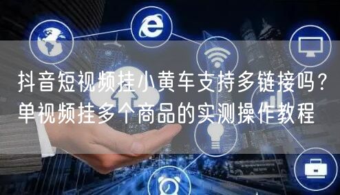 抖音短视频挂小黄车支持多链接吗？单视频挂多个商品的实测操作教程