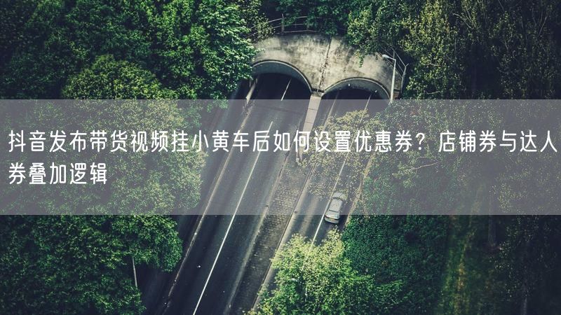 抖音发布带货视频挂小黄车后如何设置优惠券？店铺券与达人券叠加逻辑