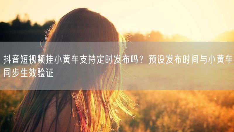 抖音短视频挂小黄车支持定时发布吗？预设发布时间与小黄车同步生效验证