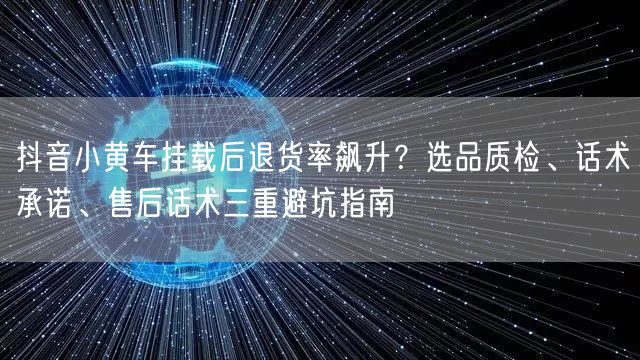 抖音小黄车挂载后退货率飙升？选品质检、话术承诺、售后话术三重避坑指南