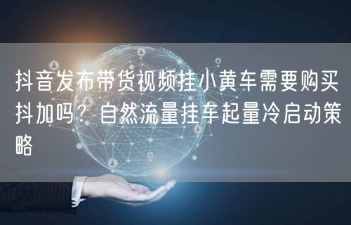 抖音发布带货视频挂小黄车需要购买抖加吗？自然流量挂车起量冷启动策略
