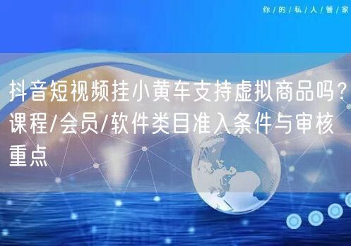抖音短视频挂小黄车支持虚拟商品吗？课程/会员/软件类目准入条件与审核重点