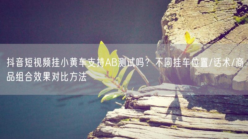 抖音短视频挂小黄车支持AB测试吗？不同挂车位置/话术/商品组合效果对比方法