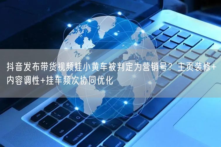 抖音发布带货视频挂小黄车被判定为营销号？主页装修+内容调性+挂车频次协同优化
