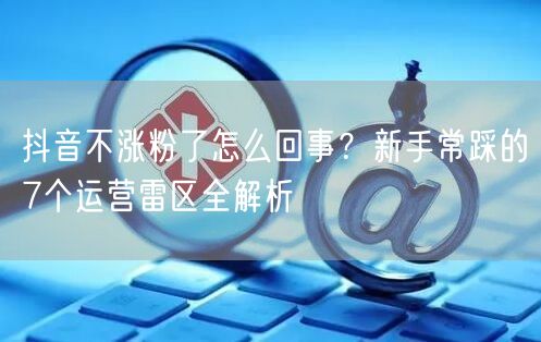 抖音不涨粉了怎么回事？新手常踩的7个运营雷区全解析