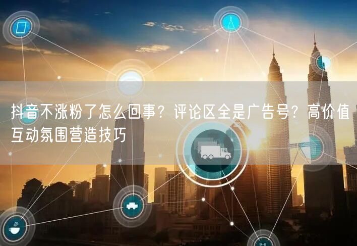抖音不涨粉了怎么回事？评论区全是广告号？高价值互动氛围营造技巧