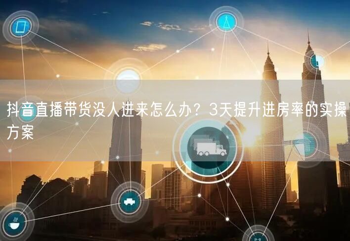 抖音直播带货没人进来怎么办？3天提升进房率的实操方案