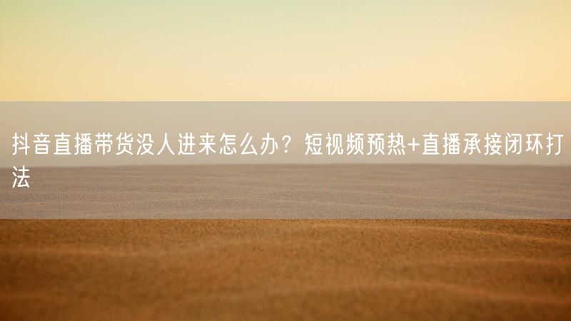 抖音直播带货没人进来怎么办？短视频预热+直播承接闭环打法