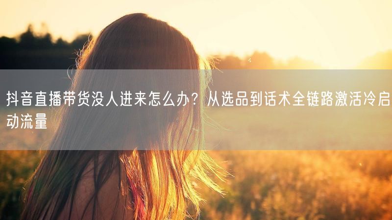 抖音直播带货没人进来怎么办？从选品到话术全链路激活冷启动流量